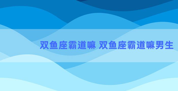 双鱼座霸道嘛 双鱼座霸道嘛男生